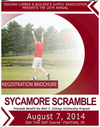 August 7, 2014
INDIANA LUMBER & BUILDER’S SUPPLY ASSOCIATION
PRESENTS THE 20TH ANNUAL
Proceeds Benefit the Blair F. Collings Scholarship Program
Oak Tree Golf Course- Plainfield, IN
REGISTRATION BROCHURE
SCRAMBLESCRAMBLESYCAMORESYCAMORE
SycamoreBrochure- ILBSA.indd 1 4/4/2014 11:08:26 AM
 