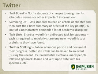 • ‘Twit Board’ – Notify students of changes to assignments,
schedules, venues or other important information.
• ‘Summing Up’ – Ask students to read an article or chapter and
then post their brief summary or précis of the key point(s). A
limit of 140 characters demands a lot of academic discipline.
• ‘Twit Links’ Share a hyperlink – a directed task for students –
each is required to regularly share one new hyperlink to a
useful site they have found.
• ‘Twitter Stalking’ – Follow a famous person and document
their progress. Better still if this can be linked to an event
(During the recent U.S. Presidential elections, many people
followed @BarackObama and kept up to date with his
speeches, etc).
Twitter
 
