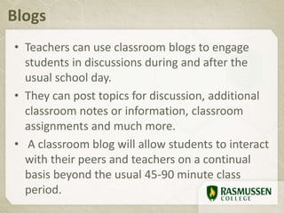Blogs
• Teachers can use classroom blogs to engage
students in discussions during and after the
usual school day.
• They can post topics for discussion, additional
classroom notes or information, classroom
assignments and much more.
• A classroom blog will allow students to interact
with their peers and teachers on a continual
basis beyond the usual 45-90 minute class
period.
 