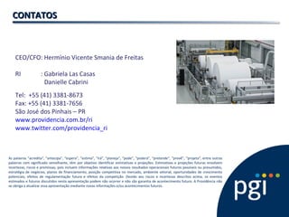 CEO/CFO: Hermínio Vicente Smania de Freitas
RI : Gabriela Las Casas
Danielle Cabrini
Tel: +55 (41) 3381-8673
Fax: +55 (41) 3381-7656
São José dos Pinhais – PR
www.providencia.com.br/ri
www.twitter.com/providencia_ri
CONTATOSCONTATOS
As palavras “acredita”, “antecipa”, “espera”, “estima”, “irá”, “planeja”, “pode”, “poderá”, “pretende”, “prevê”, “projeta”, entre outras
palavras com significado semelhante, têm por objetivo identificar estimativas e projeções. Estimativas e projeções futuras envolvem
incertezas, riscos e premissas, pois incluem informações relativas aos nossos resultados operacionais futuros possíveis ou presumidos,
estratégia de negócios, planos de financiamento, posição competitiva no mercado, ambiente setorial, oportunidades de crescimento
potenciais, efeitos de regulamentação futura e efeitos da competição. Devido aos riscos e incertezas descritos acima, os eventos
estimados e futuros discutidos nesta apresentação podem não ocorrer e não são garantia de acontecimento futuro. A Providência não
se obriga a atualizar essa apresentação mediante novas informações e/ou acontecimentos futuros.
 