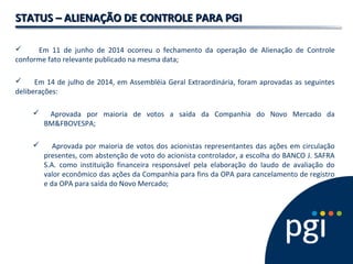 STATUS – ALIENAÇÃO DE CONTROLE PARA PGISTATUS – ALIENAÇÃO DE CONTROLE PARA PGI
 Em 11 de junho de 2014 ocorreu o fechamento da operação de Alienação de Controle
conforme fato relevante publicado na mesma data;
 Em 14 de julho de 2014, em Assembléia Geral Extraordinária, foram aprovadas as seguintes
deliberações:
 Aprovada por maioria de votos a saída da Companhia do Novo Mercado da
BM&FBOVESPA;
 Aprovada por maioria de votos dos acionistas representantes das ações em circulação
presentes, com abstenção de voto do acionista controlador, a escolha do BANCO J. SAFRA
S.A. como instituição financeira responsável pela elaboração do laudo de avaliação do
valor econômico das ações da Companhia para fins da OPA para cancelamento de registro
e da OPA para saída do Novo Mercado;
 