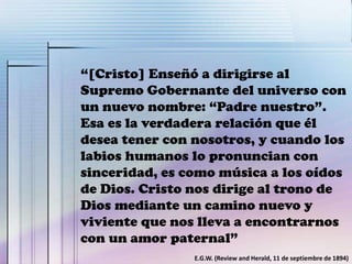 “[Cristo] Enseñó a dirigirse al
Supremo Gobernante del universo con
un nuevo nombre: “Padre nuestro”.
Esa es la verdadera relación que él
desea tener con nosotros, y cuando los
labios humanos lo pronuncian con
sinceridad, es como música a los oídos
de Dios. Cristo nos dirige al trono de
Dios mediante un camino nuevo y
viviente que nos lleva a encontrarnos
con un amor paternal”
E.G.W. (Review and Herald, 11 de septiembre de 1894)
 