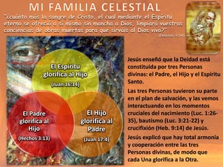 El Espíritu
glorifica al Hijo
(Juan 16:14)
El Hijo
glorifica al
Padre
(Juan 17:4)
El Padre
glorifica al
Hijo
(Hechos 3:13)
“¿cuánto más la sangre de Cristo, el cual mediante el Espíritu
eterno se ofreció a sí mismo sin mancha a Dios, limpiará vuestras
conciencias de obras muertas para que sirváis al Dios vivo?”
(Hebreos 9:14)
Jesús enseñó que la Deidad está
constituida por tres Personas
divinas: el Padre, el Hijo y el Espíritu
Santo.
Las tres Personas tuvieron su parte
en el plan de salvación, y las vemos
interactuando en los momentos
cruciales del nacimiento (Luc. 1:26-
35), bautismo (Luc. 3:21-22) y
crucifixión (Heb. 9:14) de Jesús.
Jesús explicó que hay total armonía
y cooperación entre las tres
Personas divinas, de modo que
cada Una glorifica a la Otra.
 