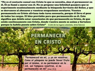 “No es el contacto casual con Cristo lo que se necesita, sino el permanecer en
él. Él os llamó a morar con él. No os propone una felicidad pasajera que se
experimente ocasionalmente mediante la búsqueda ferviente del Señor, y que
se desvanece al abocaros a vuestras ocupaciones seculares. Vuestra
permanencia en Cristo aliviana toda tarea necesaria, porque él lleva el peso
de todas las cargas. El hizo provisión para que permanezcáis en él. Esto
significa que debéis estar conscientes de que permanecéis en Cristo, de que
estáis continuamente con Cristo, donde vuestra mente se anima y fortalece
porque la habéis puesto sobre Cristo” E.G.W. (En los lugares celestiales, 18 de febrero)
“Permaneced en mí, y yo en vosotros.
Como el pámpano no puede llevar fruto
por sí mismo, si no permanece en la
vid, así tampoco vosotros, si no
permanecéis en mí” (Juan 15:4)
 