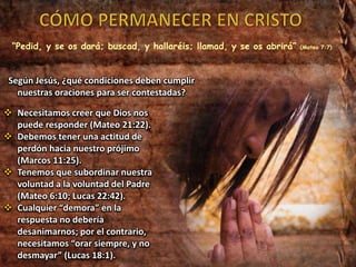 “Pedid, y se os dará; buscad, y hallaréis; llamad, y se os abrirá” (Mateo 7:7)
Según Jesús, ¿qué condiciones deben cumplir
nuestras oraciones para ser contestadas?
 Necesitamos creer que Dios nos
puede responder (Mateo 21:22).
 Debemos tener una actitud de
perdón hacia nuestro prójimo
(Marcos 11:25).
 Tenemos que subordinar nuestra
voluntad a la voluntad del Padre
(Mateo 6:10; Lucas 22:42).
 Cualquier “demora” en la
respuesta no debería
desanimarnos; por el contrario,
necesitamos “orar siempre, y no
desmayar” (Lucas 18:1).
 
