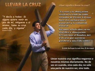 “Y decía a todos: Si
alguno quiere venir en
pos de mí, niéguese a sí
mismo, tome su cruz
cada día, y sígame”
(Lucas 9:23)
¿Qué significa llevar la cruz?
E.G.W. (La fe por la cual vivo, 25 de mayo)
Llevar nuestra cruz significa negarnos a
nosotros mismos diariamente. No de
vez en cuando, sino cada día; no solo
una parte de nuestro ser, sino todo.
 