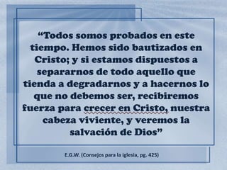 “Todos somos probados en este
tiempo. Hemos sido bautizados en
Cristo; y si estamos dispuestos a
separarnos de todo aquello que
tienda a degradarnos y a hacernos lo
que no debemos ser, recibiremos
fuerza para crecer en Cristo, nuestra
cabeza viviente, y veremos la
salvación de Dios”
E.G.W. (Consejos para la iglesia, pg. 425)
 