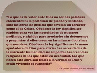 “Lo que es de valor ante Dios no son las palabras
elocuentes ni la profesión de piedad y santidad,
sino las obras de justicia que revelan un carácter
como el de Cristo. Obedecer la ley significa ser
rápidos para ver las necesidades de nuestros
prójimos, y rápidos para ayudarlos sin detenernos
a preguntar si ellos creen en las mismas doctrinas
que nosotros. Obedecer la ley significa ser la mano
ayudadora de Dios para aliviar las necesidades de
la sufriente humanidad sin importar las creencias
religiosas de los que están en necesidad. Los que
hacen esta obra son leales a la verdad de Dios y
están viviendo el evangelio”
E.G.W. (Review and Herald, 9 de abril de 1908)
 