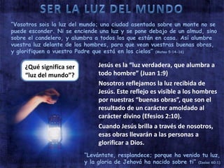 “Vosotros sois la luz del mundo; una ciudad asentada sobre un monte no se 
puede esconder. Ni se enciende una luz y se pone debajo de un almud, sino 
sobre el candelero, y alumbra a todos los que están en casa. Así alumbre 
vuestra luz delante de los hombres, para que vean vuestras buenas obras, 
y glorifiquen a vuestro Padre que está en los cielos” (Mateo 5:14-16) 
¿Qué significa ser 
“luz del mundo”? 
Jesús es la “luz verdadera, que alumbra a 
todo hombre” (Juan 1:9) 
Nosotros reflejamos la luz recibida de 
Jesús. Este reflejo es visible a los hombres 
por nuestras “buenas obras”, que son el 
resultado de un carácter amoldado al 
carácter divino (Efesios 2:10). 
Cuando Jesús brilla a través de nosotros, 
esas obras llevarán a las personas a 
glorificar a Dios. 
“Levántate, resplandece; porque ha venido tu luz, 
y la gloria de Jehová ha nacido sobre ti” (Isaías 60:1) 
 