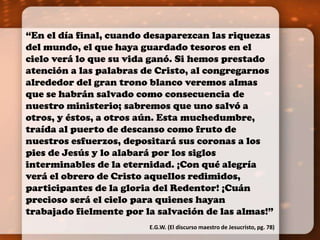 “En el día final, cuando desaparezcan las riquezas 
del mundo, el que haya guardado tesoros en el 
cielo verá lo que su vida ganó. Si hemos prestado 
atención a las palabras de Cristo, al congregarnos 
alrededor del gran trono blanco veremos almas 
que se habrán salvado como consecuencia de 
nuestro ministerio; sabremos que uno salvó a 
otros, y éstos, a otros aún. Esta muchedumbre, 
traída al puerto de descanso como fruto de 
nuestros esfuerzos, depositará sus coronas a los 
pies de Jesús y lo alabará por los siglos 
interminables de la eternidad. ¡Con qué alegría 
verá el obrero de Cristo aquellos redimidos, 
participantes de la gloria del Redentor! ¡Cuán 
precioso será el cielo para quienes hayan 
trabajado fielmente por la salvación de las almas!” 
E.G.W. (El discurso maestro de Jesucristo, pg. 78) 
