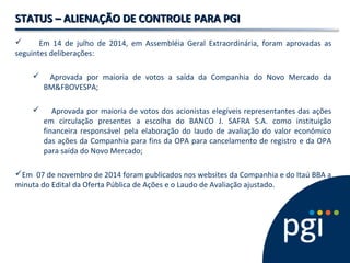 STATUS – ALIENAÇÃO DDEE CCOONNTTRROOLLEE PPAARRAA PPGGII 
 Em 14 de julho de 2014, em Assembléia Geral Extraordinária, foram aprovadas as 
seguintes deliberações: 
 Aprovada por maioria de votos a saída da Companhia do Novo Mercado da 
BM&FBOVESPA; 
 Aprovada por maioria de votos dos acionistas elegíveis representantes das ações 
em circulação presentes a escolha do BANCO J. SAFRA S.A. como instituição 
financeira responsável pela elaboração do laudo de avaliação do valor econômico 
das ações da Companhia para fins da OPA para cancelamento de registro e da OPA 
para saída do Novo Mercado; 
Em 07 de novembro de 2014 foram publicados nos websites da Companhia e do Itaú BBA a 
minuta do Edital da Oferta Pública de Ações e o Laudo de Avaliação ajustado. 
 