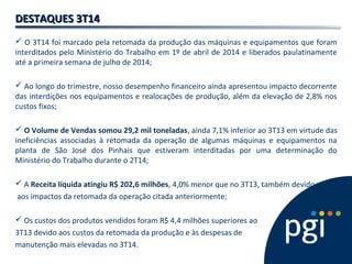 DDEESSTTAAQQUUEESS 33TT1144 
 O 3T14 foi marcado pela retomada da produção das máquinas e equipamentos que foram 
interditados pelo Ministério do Trabalho em 1º de abril de 2014 e liberados paulatinamente 
até a primeira semana de julho de 2014; 
 Ao longo do trimestre, nosso desempenho financeiro ainda apresentou impacto decorrente 
das interdições nos equipamentos e realocações de produção, além da elevação de 2,8% nos 
custos fixos; 
 O Volume de Vendas somou 29,2 mil toneladas, ainda 7,1% inferior ao 3T13 em virtude das 
ineficiências associadas à retomada da operação de algumas máquinas e equipamentos na 
planta de São José dos Pinhais que estiveram interditadas por uma determinação do 
Ministério do Trabalho durante o 2T14; 
 A Receita líquida atingiu R$ 202,6 milhões, 4,0% menor que no 3T13, também devido 
aos impactos da retomada da operação citada anteriormente; 
 Os custos dos produtos vendidos foram R$ 4,4 milhões superiores ao 
3T13 devido aos custos da retomada da produção e às despesas de 
manutenção mais elevadas no 3T14. 
 