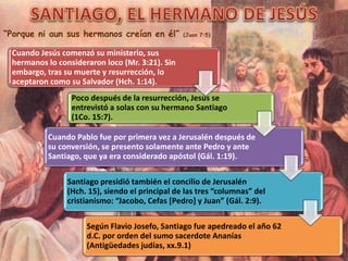 “Porque ni aun sus hermanos creían en él” (Juan 7:5)
Cuando Jesús comenzó su ministerio, sus
hermanos lo consideraron loco (Mr. 3:21). Sin
embargo, tras su muerte y resurrección, lo
aceptaron como su Salvador (Hch. 1:14).
Poco después de la resurrección, Jesús se
entrevistó a solas con su hermano Santiago
(1Co. 15:7).
Cuando Pablo fue por primera vez a Jerusalén después de
su conversión, se presento solamente ante Pedro y ante
Santiago, que ya era considerado apóstol (Gál. 1:19).
Santiago presidió también el concilio de Jerusalén
(Hch. 15), siendo el principal de las tres “columnas” del
cristianismo: “Jacobo, Cefas [Pedro] y Juan” (Gál. 2:9).
Según Flavio Josefo, Santiago fue apedreado el año 62
d.C. por orden del sumo sacerdote Ananías
(Antigüedades judías, xx.9.1)
 