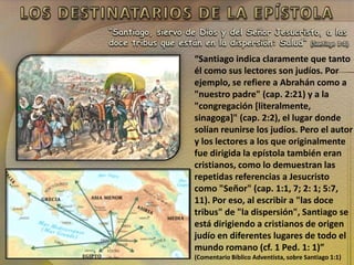 “Santiago, siervo de Dios y del Señor Jesucristo, a las
doce tribus que están en la dispersión: Salud” (Santiago 1:1)
“Santiago indica claramente que tanto
él como sus lectores son judíos. Por
ejemplo, se refiere a Abrahán como a
"nuestro padre" (cap. 2:21) y a la
"congregación [literalmente,
sinagoga]" (cap. 2:2), el lugar donde
solían reunirse los judíos. Pero el autor
y los lectores a los que originalmente
fue dirigida la epístola también eran
cristianos, como lo demuestran las
repetidas referencias a Jesucristo
como "Señor" (cap. 1:1, 7; 2: 1; 5:7,
11). Por eso, al escribir a "las doce
tribus" de "la dispersión", Santiago se
está dirigiendo a cristianos de origen
judío en diferentes lugares de todo el
mundo romano (cf. 1 Ped. 1: 1)”
(Comentario Bíblico Adventista, sobre Santiago 1:1)
 