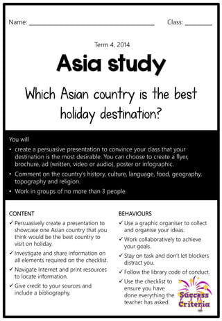 Name: ______________________________________________ Class: __________ 
Term 4, 2014 
Asia study 
Which Asian country is the best 
holiday destination? 
You will 
• create a persuasive presentation to convince your class that your 
destination is the most desirable. You can choose to create a flyer, 
brochure, ad (written, video or audio), poster or infographic. 
• Comment on the country’s history, culture, language, food, geography, 
topography and religion. 
• Work in groups of no more than 3 people. 
CONTENT 
 Persuasively create a presentation to 
showcase one Asian country that you 
think would be the best country to 
visit on holiday. 
 Investigate and share information on 
all elements required on the checklist. 
Navigate Internet and print resources 
to locate information. 
 Give credit to your sources and 
include a bibliography. 
BEHAVIOURS 
 Use a graphic organiser to collect 
and organise your ideas. 
Work collaboratively to achieve 
your goals. 
 Stay on task and don’t let blockers 
distract you. 
 Follow the library code of conduct. 
 Use the checklist to 
ensure you have 
done everything the 
teacher has asked. 
 