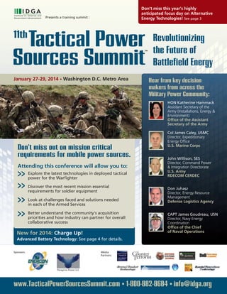 Revolutionizing
the Future of
Battlefield Energy
Presents a training summit :
Tactical Power11th
Sources Summit
TM
January 27-29, 2014 • Washington D.C. Metro Area
New for 2014: Charge Up!
Advanced Battery Technology: See page 4 for details.
Don’t miss this year’s highly
anticipated focus day on Alternative
Energy Technologies! See page 3
HON Katherine Hammack
Assistant Secretary of the
Army (Installations, Energy &
Environment)
Office of the Assistant
Secretary of the Army
Col James Caley, USMC
Director, Expeditionary
Energy Office
U.S. Marine Corps
John Willison, SES
Director, Command Power
& Integration Directorate
U.S. Army
RDECOM CERDEC
Don Juhasz
Director, Energy Resource
Management
Defense Logistics Agency
CAPT James Goudreau, USN
Director, Navy Energy
Coordination
Office of the Chief
of Naval Operations
Hear from key decision
makers from across the
Military Power Community:
Media
Partners:
www.TacticalPowerSourcesSummit.com • 1-800-882-8684 • info@idga.org
Sponsors:
Peregrine Power LLC
Explore the latest technologies in deployed tactical
power for the Warfighter
Discover the most recent mission essential
requirements for soldier equipment
Look at challenges faced and solutions needed
in each of the Armed Services
Better understand the community’s acquisition
priorities and how industry can partner for overall
collaborative success
Don’t miss out on mission critical
requirements for mobile power sources.
Attending this conference will allow you to:
>>
>>
>>
>>
 