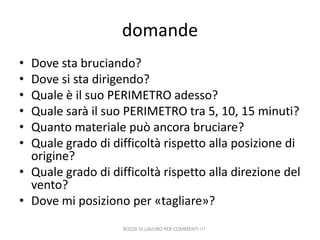 domande
•
•
•
•
•
•

Dove sta bruciando?
Dove si sta dirigendo?
Quale è il suo PERIMETRO adesso?
Quale sarà il suo PERIMETRO tra 5, 10, 15 minuti?
Quanto materiale può ancora bruciare?
Quale grado di difficoltà rispetto alla posizione di
origine?
• Quale grado di difficoltà rispetto alla direzione del
vento?
• Dove mi posiziono per «tagliare»?
BOZZA DI LAVORO PER COMMENTI !!!

 