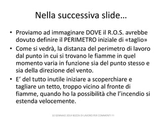 Nella successiva slide…
• Proviamo ad immaginare DOVE il R.O.S. avrebbe
dovuto definire il PERIMETRO iniziale di «taglio»
• Come si vedrà, la distanza del perimetro di lavoro
dal punto in cui si trovano le fiamme in quel
momento varia in funzione sia del punto stesso e
sia della direzione del vento.
• E’ del tutto inutile iniziare a scoperchiare e
tagliare un tetto, troppo vicino al fronte di
fiamme, quando ho la possibilità che l’incendio si
estenda velocemente.
10 GENNAIO 2014 BOZZA DI LAVORO PER COMMENTI !!!

 