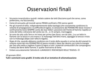 Osservazioni finali
•
•
•

•

•

•

Sicurezza innanzitutto e quindi: vietato cadere dai tetti (facciamo quel che serve, come
preferiamo, ma facciamolo).
Come di consueto, gli incendi vanno PRIMA confinati e POI vanno spenti
Per gli incendi di tetto, indipendentemente dalla tipologia (che ovviamente condiziona la
velocità di propagazione e la difficoltà di taglio), la valutazione del PERIMETRO dove iniziare il
confinamento tiene SEMPRE conto dei due fattori: posizione del fronte di fiamme rispetto al
resto del tetto e direzione del vento (se c’è… e c’è sempre, mannaggia).
Se sono da solo sulla Terra e mi trovo per primo (per forza, son da solo…) su un tetto in
fiamme con la lancia in una mano e la motosega nell’altra mano, appoggio la lancia e inizio
con la motosega (dopo aver tolto le tegole).
Dopo di che, quando abbiamo condiviso con il resto della squadra in arrivo da altri pianeti lo
schema visivo del mio PERIMETRO di lavoro iniziale ci devo dar dentro con tutte le energie
per fare alla svelta a togliere il pane (il legno e tutti i materiali combustibili che compongono
il tetto) dai denti delle fiamme. E quelle moriranno di fame.
Evitare accuratamente l’attività di «LAVAGGIO E RISCIACQUO DELLE TEGOLE» 

10 gennaio 2014 .
Tutti i commenti sono graditi. Si tratta solo di un tentativo di schematizzazione

BOZZA DI LAVORO PER COMMENTI !!!

 