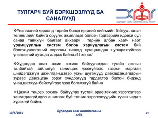 10/8/2015
Худалдан авах ажиллагааны
алба
24
ТУЛГАРЧ БУЙ БЭРХШЭЭЛҮҮД БА
САНАЛУУД
Үнэлгээний хороонд төрийн болон иргэний нийгмийн байгууллагын
төлөөллийг байнга оруулж ажилладаг боловч тэдгээрийн идэвхи сул
санаа тавихгүй байгааг анхаарч төрийн албан хаагч нарт
урамшууллын систем болон хариуцлагын систем бий
болгох,үнэлгээний хорооны гишүүд хугацаандаа цугларахгүйгээс
үнэлгээний хугацаа алдаж байна./45 хоног/
Худалдан авах ажил зохион байгуулахдаа тухайн ажлын
талбайтай зайлшгүй танилцаж үзээгүйгээс газрын маргаан
шийдэгдээгүй цахилгаан,цэвэр усны шугамууд давхацсан,агаарын
зурвас давхацсан зэрэг хүндрэлүүд гардаг,тэр болгон бидэнд
унаа,шатхуун байхгүйгээс үзэх боломжгүй байна
Цахим тендер зохион байгуулах тустай өрөө,техник хэрэгcэлээр
хангагдаагүй,одоо ашиглаж буй техник хэрэгсэлүүдийн хүчин чадал
хүрэхгүй байна.
 