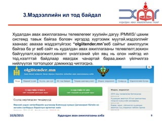 10/8/2015 Худалдан авах ажиллагааны алба 9
3.Мэдээллийн ил тод байдал
Худалдан авах ажиллагааны төлөвлөгөөг хуулийн дагуу /PMMIS/ цахим
системд тавьж байгаа боловч иргэдэд хүртээмж муутай,мэдээллийг
хаанаас авахаа мэддэггүйгээс “olgiitender.mn”веб сайтыг ажиллуулж
байгаа ба уг веб сайт нь худалдан авах ажиллагааны төлөвлөлт,зохион
байгуулалт,хэрэгжилт,хяналт үнэлгээний үйл явц нь олон нийтэд ил
тод,нээлттэй байдлаар явагдаж чанартай бараа,ажил үйлчилгээ
нийлүүлэх тогтолцоог дэмжихэд чиглэгднэ.
 