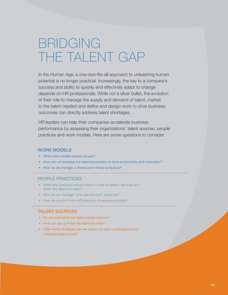 15
BRIDGING
THE TALENT GAP
In the Human Age, a one-size-fits-all approach to unleashing human
potential is no longer practical. Increasingly, the key to a company’s
success and ability to quickly and effectively adapt to change
depends on HR professionals. While not a silver bullet, the evolution
of their role to manage the supply and demand of talent, market
to the talent needed and define and design work to drive business
outcomes can directly address talent shortages.
HR leaders can help their companies accelerate business
performance by assessing their organizations’ talent sources, people
practices and work models. Here are some questions to consider:
15
WORK MODELS
•	 What work models should we use?
•	 How can we leverage the talent ecosystem to drive productivity and innovation?
•	 How do we manage a diverse and virtual workplace?
PEOPLE PRACTICES
•	 What new practices will we need in order to attract, develop and
retain the talent we need?
•	 How do you manage “one-size-fits-one” practices?
•	 How do you shift from HR practices to people practices?
TALENT SOURCES
•	 Do we know all of our talent supply options?
•	 How can we optimize the talent we have?
•	 What talent strategies can we deploy to reach undertapped and
untapped talent pools?
 