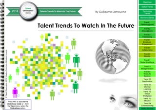 Objectives
Global Trends

By Guillaume Lamouche

Technology
Trends
Workforce trends

Talent Trends To Watch In The Future

Trend 1
Flexibility@work
Trend 2
Stress@work
Trend 3
Freelancing
Trend 4
Employee
Engagement

© Talent Observatory, 2013. Creative Commons Attribution Licence.

Trend 5
Collaboration
Trend 6
Mobility
Trend 7
Global Workforce
Trend 8
Multigeneration
Trend 9
WorkLife
Balance
Trend 10
Gamification

Press PF5 to activate the
slideshow mode or , from
the View menu, select the
Slide show option.

Trend 11
Informal
Learning
Trend 12
Virtual
Workplace
Trend 13
MOOCs
Trend 14
Crowdsourcing
© Copyright IBM Corporation 2011
© 2013 Talent Observatory - Creative Commons Attribution Licence.

Useful Sources

 