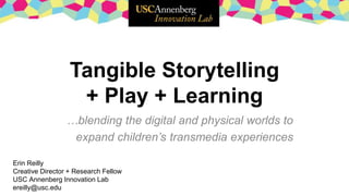 Tangible Storytelling
+ Play + Learning
…blending the digital and physical worlds to
expand children’s transmedia experiences
Erin Reilly
Creative Director + Research Fellow
USC Annenberg Innovation Lab
ereilly@usc.edu
 