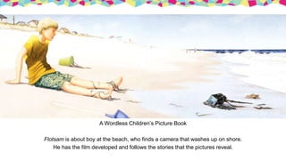 A Wordless Children’s Picture Book
Flotsam is about boy at the beach, who finds a camera that washes up on shore.
He has the film developed and follows the stories that the pictures reveal.
 