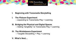 I. Beginning with Transmedia Storytelling
I. The Flotsam Experiment
– expanding to Transmedia Play + Learning
III. Bridging the Physical and Digital Spaces
– Adding “tangibility” to Transmedia Play + Learning
IV. The Winklebeans Experiment
– Tangible Storytelling + Play + Learning
V. What’s Next…
 