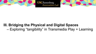III. Bridging the Physical and Digital Spaces
– Exploring “tangibility” in Transmedia Play + Learning
 