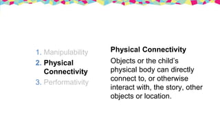 1. Manipulability
2. Physical
Connectivity
3. Performativity
Physical Connectivity
Objects or the child’s
physical body can directly
connect to, or otherwise
interact with, the story, other
objects or location.
 