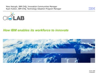 © 2011 IBM
Corporation
How IBM enables its workforce to innovate
Mary Keough, IBM CHQ, Innovation Communities Manager
Ryan Hutton, IBM CHQ, Technology Adoption Program Manager
 