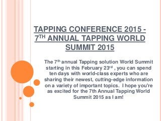 TAPPING CONFERENCE 2015 -
7TH ANNUAL TAPPING WORLD
SUMMIT 2015
The 7th annual Tapping solution World Summit
starting in this February 23rd , you can spend
ten days with world-class experts who are
sharing their newest, cutting-edge information
on a variety of important topics. I hope you're
as excited for the 7th Annual Tapping World
Summit 2015 as I am!
 