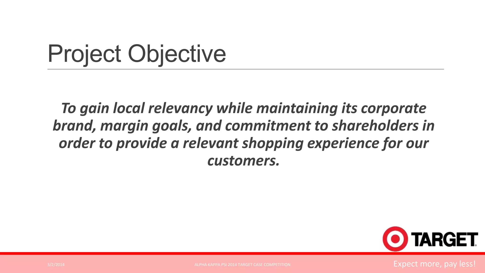 Project Objective
To gain local relevancy while maintaining its corporate
brand, margin goals, and commitment to shareholders in
order to provide a relevant shopping experience for our
customers.

3/2/2014

ALPHA KAPPA PSI 2014 TARGET CASE COMPETITION

Expect more, pay less!

 