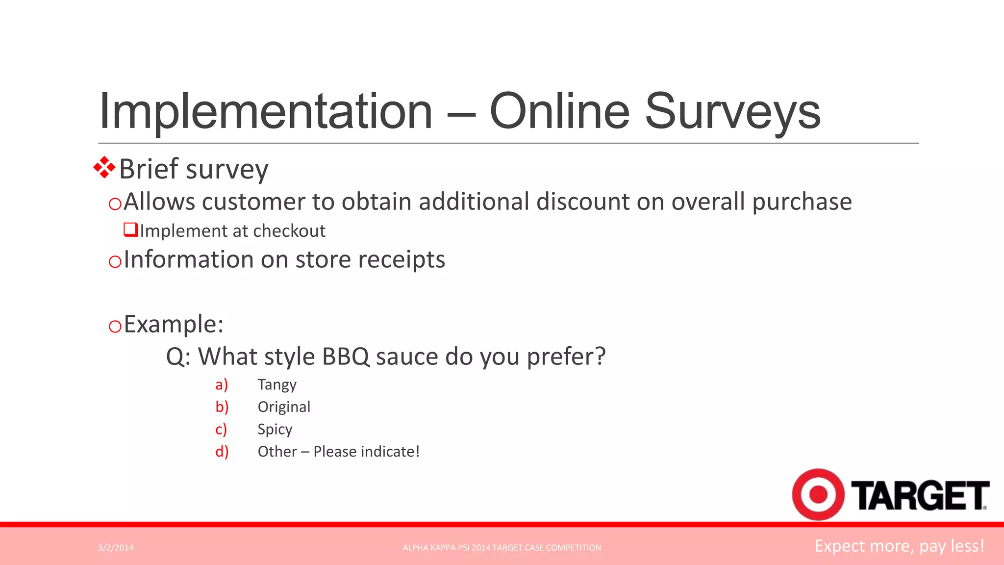 Implementation – Online Surveys
Brief survey
oAllows customer to obtain additional discount on overall purchase
Implement at checkout

oInformation on store receipts
oExample:
Q: What style BBQ sauce do you prefer?
a)
b)
c)
d)

3/2/2014

Tangy
Original
Spicy
Other – Please indicate!

ALPHA KAPPA PSI 2014 TARGET CASE COMPETITION

Expect more, pay less!

 