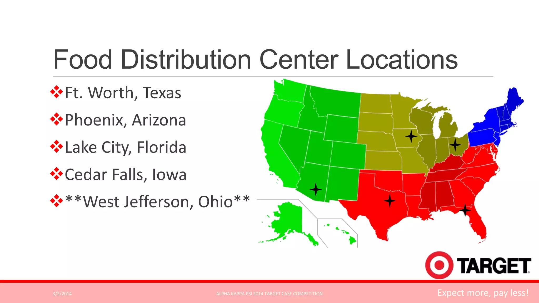 Food Distribution Center Locations
Ft. Worth, Texas
Phoenix, Arizona
Lake City, Florida
Cedar Falls, Iowa

**West Jefferson, Ohio**

3/2/2014

ALPHA KAPPA PSI 2014 TARGET CASE COMPETITION

Expect more, pay less!

 