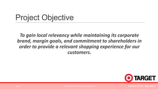 Project Objective
To gain local relevancy while maintaining its corporate
brand, margin goals, and commitment to shareholders in
order to provide a relevant shopping experience for our
customers.

3/2/2014

ALPHA KAPPA PSI 2014 TARGET CASE COMPETITION

Expect more, pay less!

 