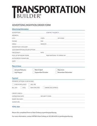 builder®
Advertising Information
ADVERTISER:					CONTACT/AGENCY:					
ADDRESS:					
CITY:					STATE:			ZIP CODE:
PHONE:					FAX:
EMAIL:					WEBSITE:
ADVERTISER CATEGORY:					
SIZE/ORIENTATION/COLOR OPTION:
FREQUENCY:				RATE:
PICK UP ARTWORK FROM:				 NEW MATERIAL TO ARRIVE BY:
AUTHORIZED SIGNATURE:
DATE:
Place in Issue
January/February		 March/April			 May/June
July/August			 September/October		 November/December	
Payment
PAYMENT OPTIONS (CHECK ONE):
CHECK ENCLOSED BILL ME
BILL MY: VISA MASTERCARD AMERICAN EXPRESS
CREDIT CARD #:
EXPIRATION DATE:			 SECURITY CODE:
NAME ON CARD:
SIGNATURE:
TOTAL DUE:
Return this completed form to Peter Embrey at pembrey@artba.org.
For more information, contact ARTBA’s Peter Embrey at 202.289.4434 or pembrey@artba.org.
ADVERTISING INSERTION ORDER FORM
 