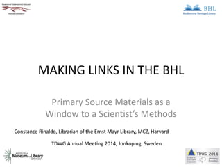 MAKING LINKS IN THE BHL 
Primary Source Materials as a 
Window to a Scientist’s Methods 
Constance Rinaldo, Librarian of the Ernst Mayr Library, MCZ, Harvard 
TDWG Annual Meeting 2014, Jonkoping, Sweden 
 
