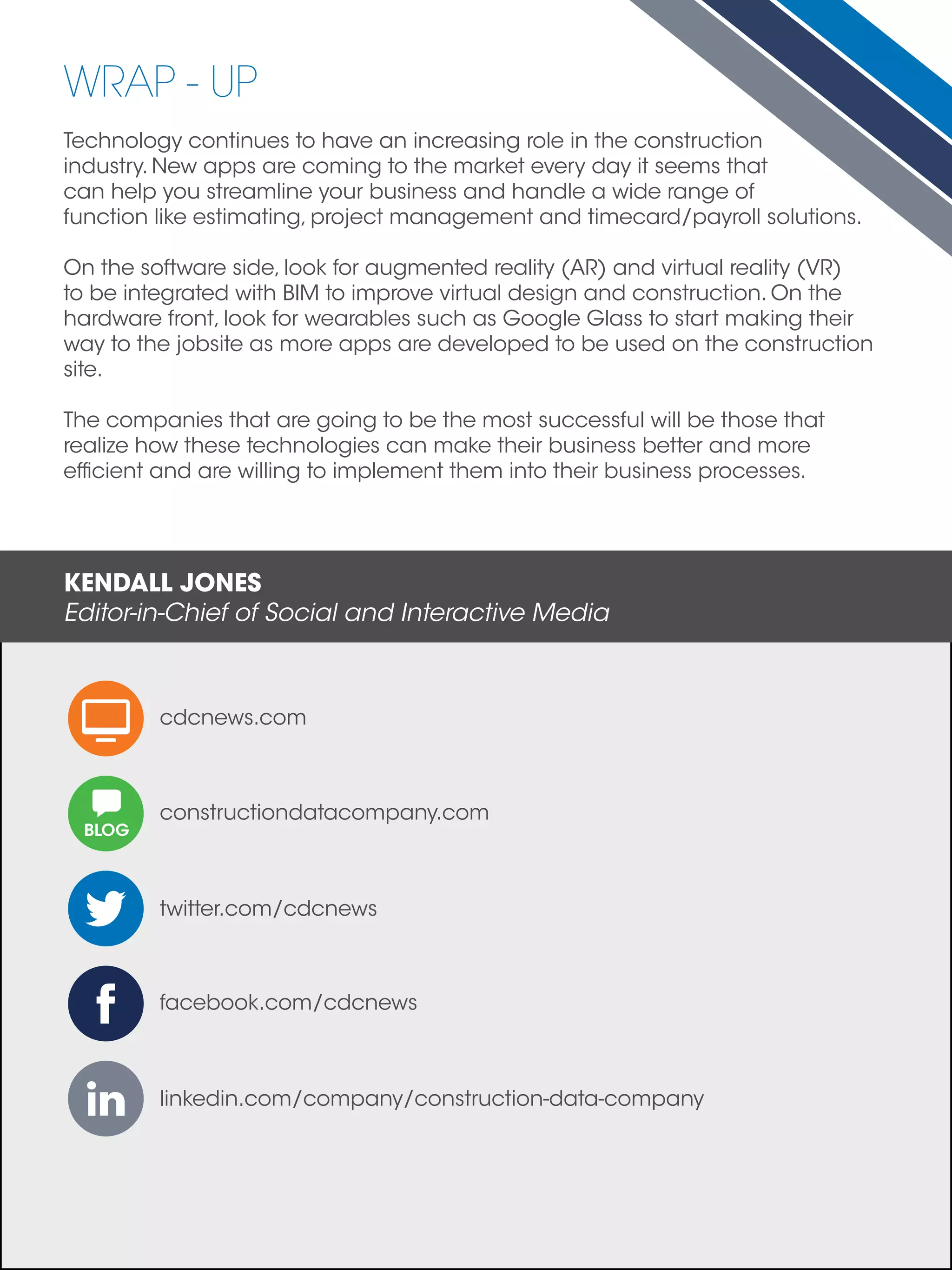 Technology continues to have an increasing role in the construction
industry. New apps are coming to the market every day it seems that
can help you streamline your business and handle a wide range of
function like estimating, project management and timecard/payroll solutions.
On the software side, look for augmented reality (AR) and virtual reality (VR)
to be integrated with BIM to improve virtual design and construction. On the
hardware front, look for wearables such as Google Glass to start making their
way to the jobsite as more apps are developed to be used on the construction
site.
The companies that are going to be the most successful will be those that
realize how these technologies can make their business better and more
efficient and are willing to implement them into their business processes.
linkedin.com/company/construction-data-company
WRAP - UP
KENDALL JONES
Editor-in-Chief of Social and Interactive Media
BLOG
constructiondatacompany.com
facebook.com/cdcnews
twitter.com/cdcnews
cdcnews.com
 