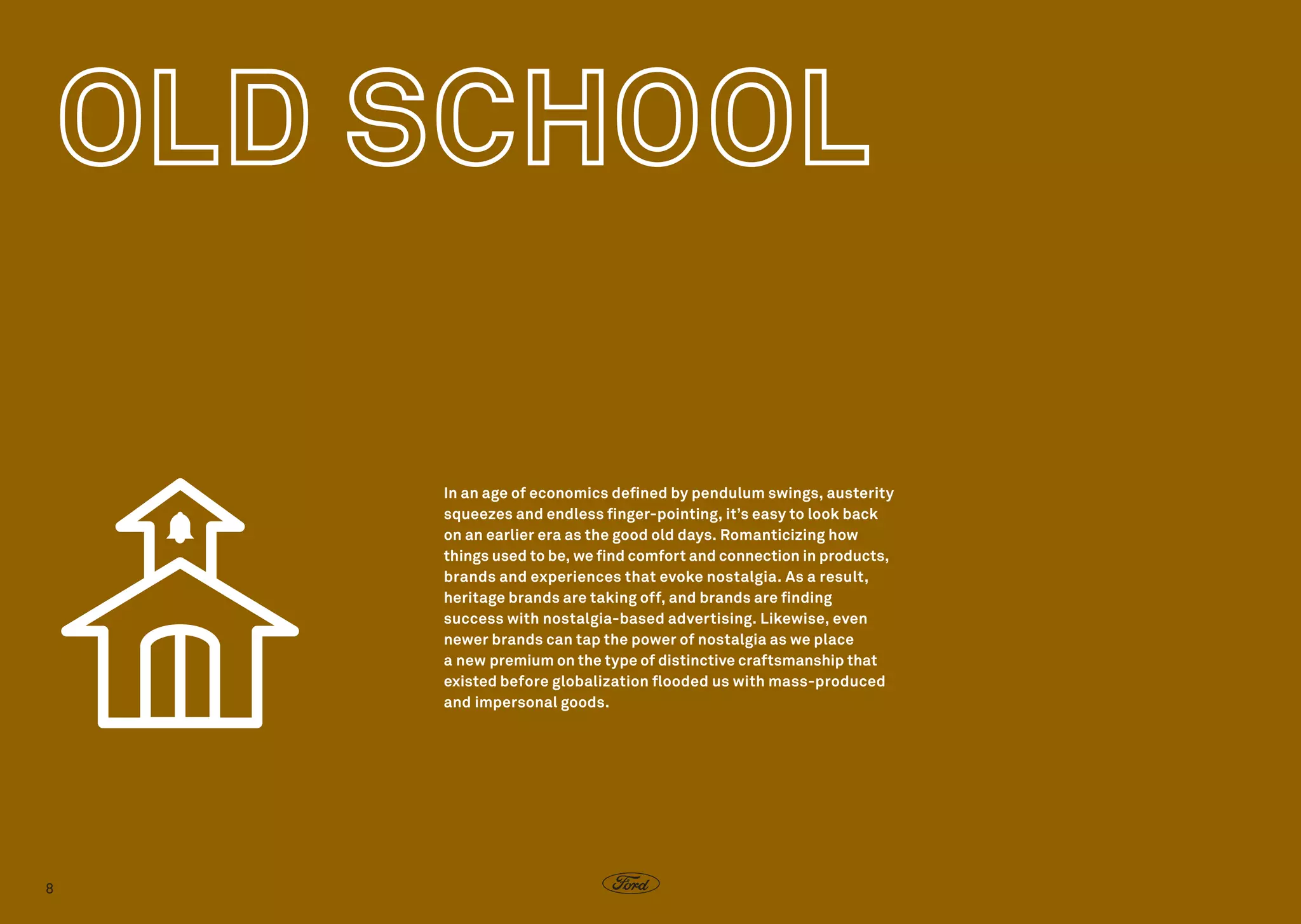 In an age of economics defined by pendulum swings, austerity
squeezes and endless finger-pointing, it’s easy to look back
on an earlier era as the good old days. Romanticizing how
things used to be, we find comfort and connection in products,
brands and experiences that evoke nostalgia. As a result,
heritage brands are taking off, and brands are finding
success with nostalgia-based advertising. Likewise, even
newer brands can tap the power of nostalgia as we place
a new premium on the type of distinctive craftsmanship that
existed before globalization flooded us with mass-produced
and impersonal goods.

8

 