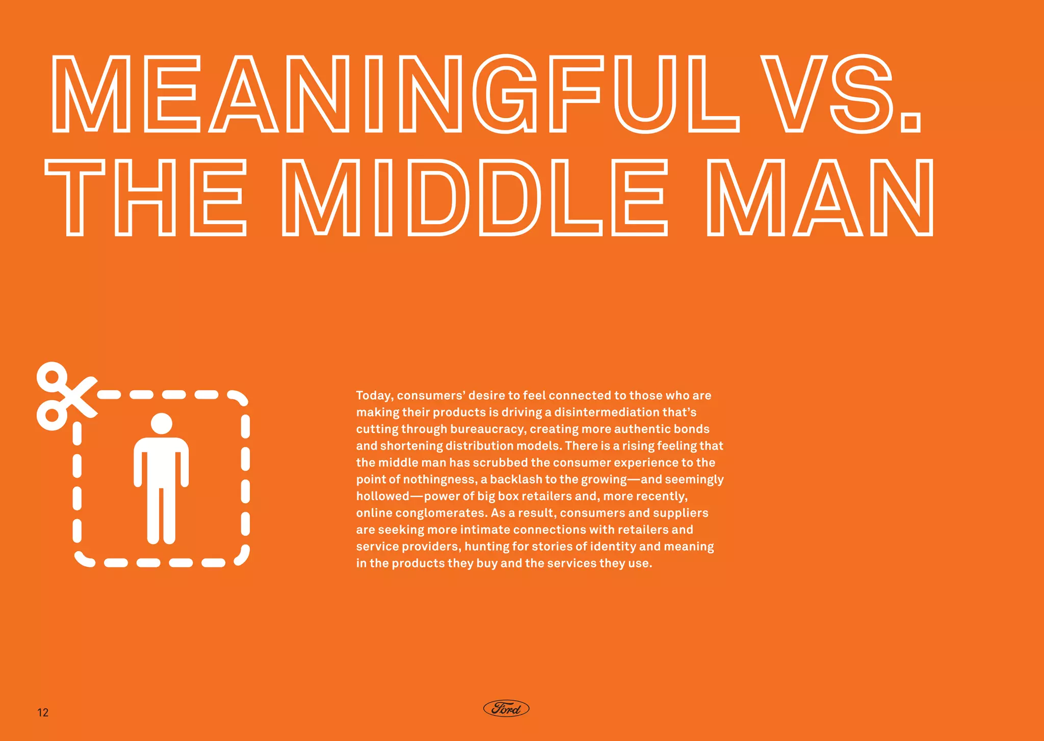 Today, consumers’ desire to feel connected to those who are
making their products is driving a disintermediation that’s
cutting through bureaucracy, creating more authentic bonds
and shortening distribution models. There is a rising feeling that
the middle man has scrubbed the consumer experience to the
point of nothingness, a backlash to the growing—and seemingly
hollowed—power of big box retailers and, more recently,
online conglomerates. As a result, consumers and suppliers
are seeking more intimate connections with retailers and
service providers, hunting for stories of identity and meaning
in the products they buy and the services they use.  

12

 