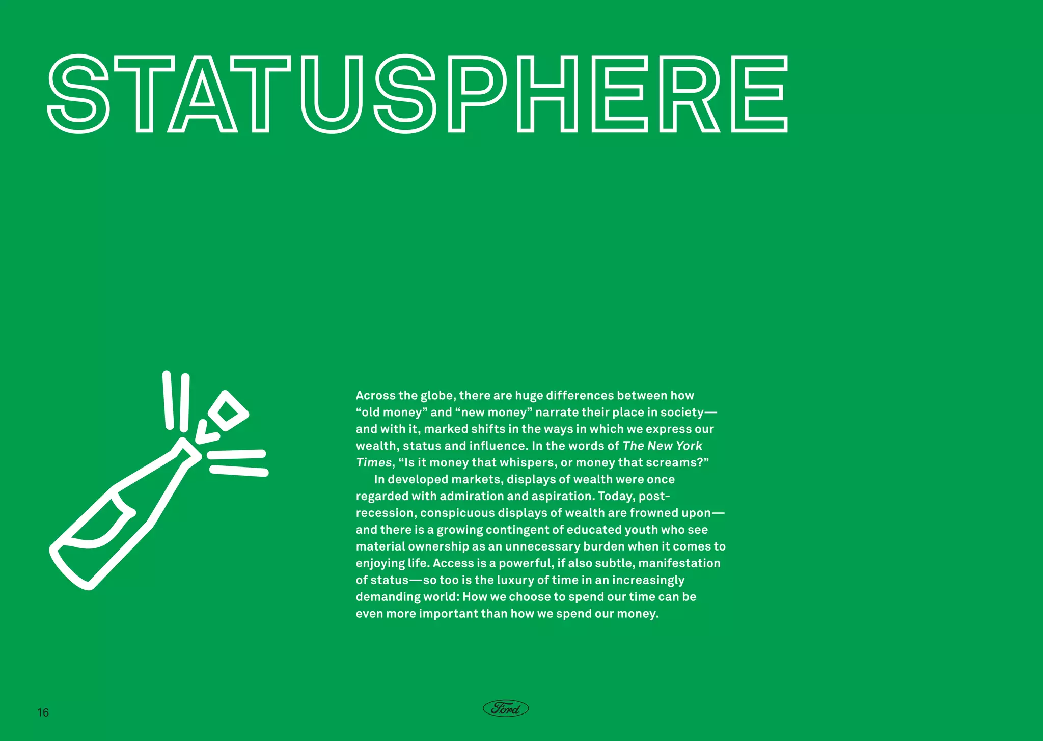 Across the globe, there are huge differences between how
“old money” and “new money” narrate their place in society—
and with it, marked shifts in the ways in which we express our
wealth, status and influence. In the words of The New York
Times , “Is it money that whispers, or money that screams?”
In developed markets, displays of wealth were once
regarded with admiration and aspiration. Today, postrecession, conspicuous displays of wealth are frowned upon—
and there is a growing contingent of educated youth who see
material ownership as an unnecessary burden when it comes to
enjoying life. Access is a powerful, if also subtle, manifestation
of status—so too is the luxury of time in an increasingly
demanding world: How we choose to spend our time can be
even more important than how we spend our money.

16

 