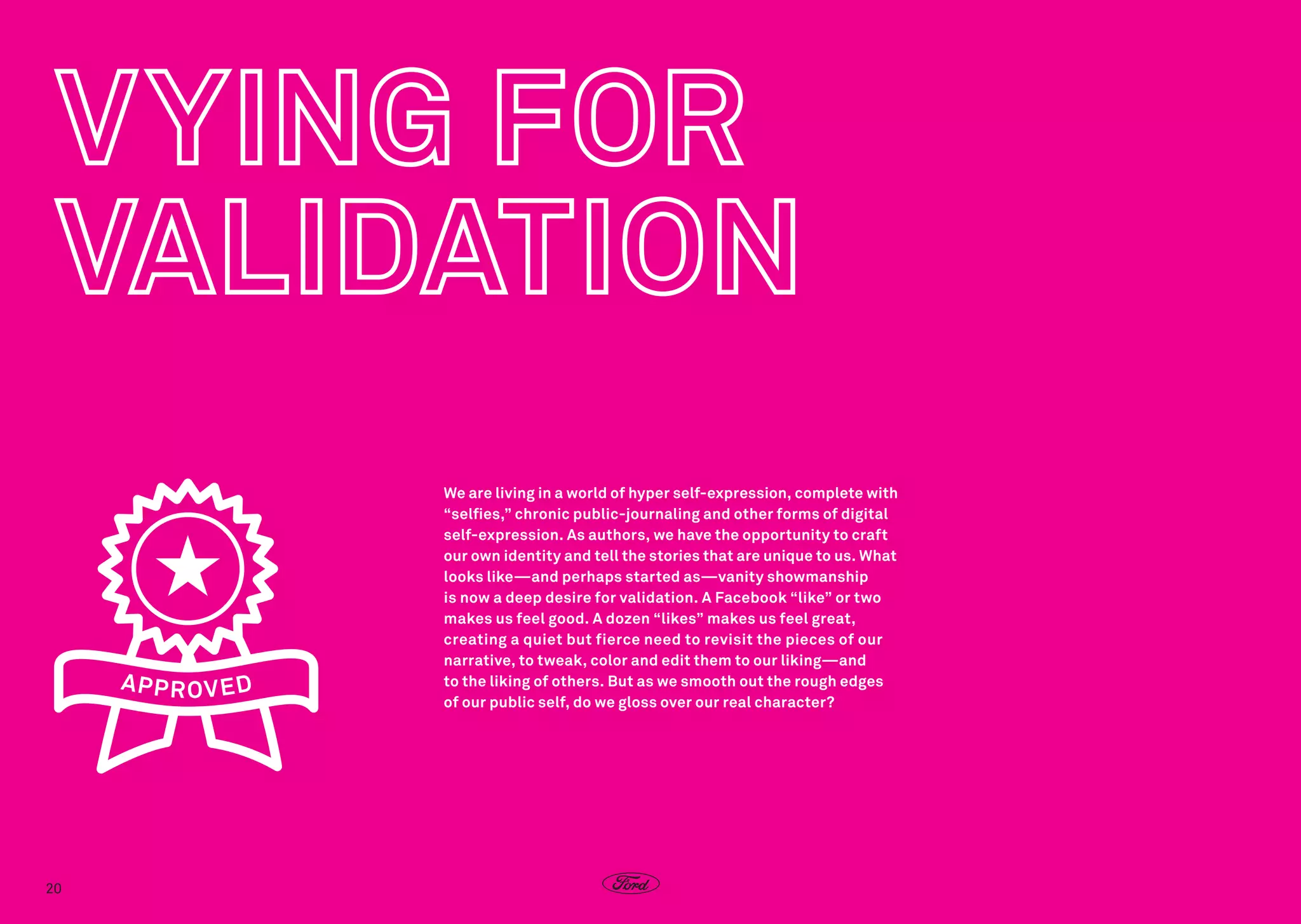 We are living in a world of hyper self-expression, complete with
“selfies,” chronic public-journaling and other forms of digital
self-expression. As authors, we have the opportunity to craft
our own identity and tell the stories that are unique to us. What
looks like—and perhaps started as—vanity showmanship
is now a deep desire for validation. A Facebook “like” or two
makes us feel good. A dozen “likes” makes us feel great,
creating a quiet but fierce need to revisit the pieces of our
narrative, to tweak, color and edit them to our liking—and
to the liking of others. But as we smooth out the rough edges
of our public self, do we gloss over our real character?

20

 