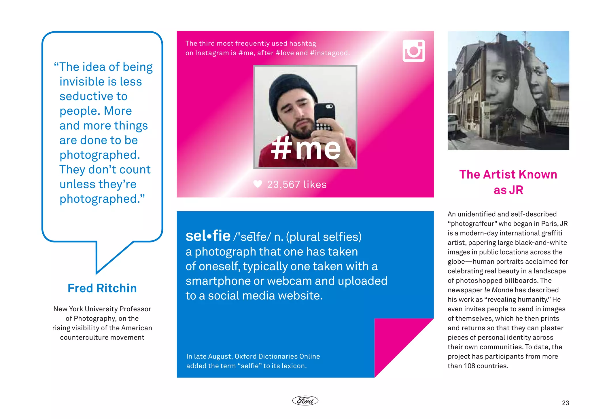 The third most frequently used hashtag
on Instagram is #me, after #love and #instagood.

“
The idea of being
invisible is less
seductive to
people. More
and more things
are done to be
photographed.
They don’t count
unless they’re
photographed.”

#me
23,567 likes

sel•fie /'selfe/ n. (plural selfies)

Fred Ritchin

a photograph that one has taken
of oneself, typically one taken with a
smartphone or webcam and uploaded
to a social media website.

New York University Professor
of Photography, on the
rising visibility of the American
counterculture movement
In late August, Oxford Dictionaries Online
added the term “selfie” to its lexicon.

The Artist Known
as JR
An unidentified and self-described
“photograffeur” who began in Paris, JR
is a modern-day international graffiti
artist, papering large black-and-white
images in public locations across the
globe—human portraits acclaimed for
celebrating real beauty in a landscape
of photoshopped billboards. The
newspaper le Monde has described
his work as “revealing humanity.” He
even invites people to send in images
of themselves, which he then prints
and returns so that they can plaster
pieces of personal identity across
their own communities. To date, the
project has participants from more
than 108 countries.

23

 