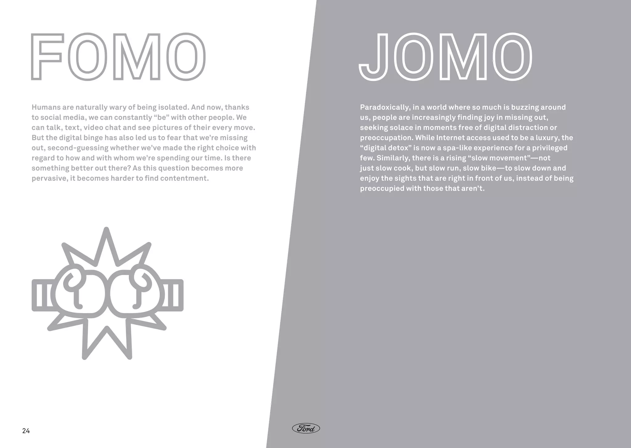 Humans are naturally wary of being isolated. And now, thanks
to social media, we can constantly “be” with other people. We
can talk, text, video chat and see pictures of their every move.
But the digital binge has also led us to fear that we’re missing
out, second-guessing whether we’ve made the right choice with
regard to how and with whom we’re spending our time. Is there
something better out there? As this question becomes more
pervasive, it becomes harder to find contentment.

24

Paradoxically, in a world where so much is buzzing around
us, people are increasingly finding joy in missing out,
seeking solace in moments free of digital distraction or
preoccupation. While Internet access used to be a luxury, the
“digital detox” is now a spa-like experience for a privileged
few. Similarly, there is a rising “slow movement”—not
just slow cook, but slow run, slow bike—to slow down and
enjoy the sights that are right in front of us, instead of being
preoccupied with those that aren’t.

 
