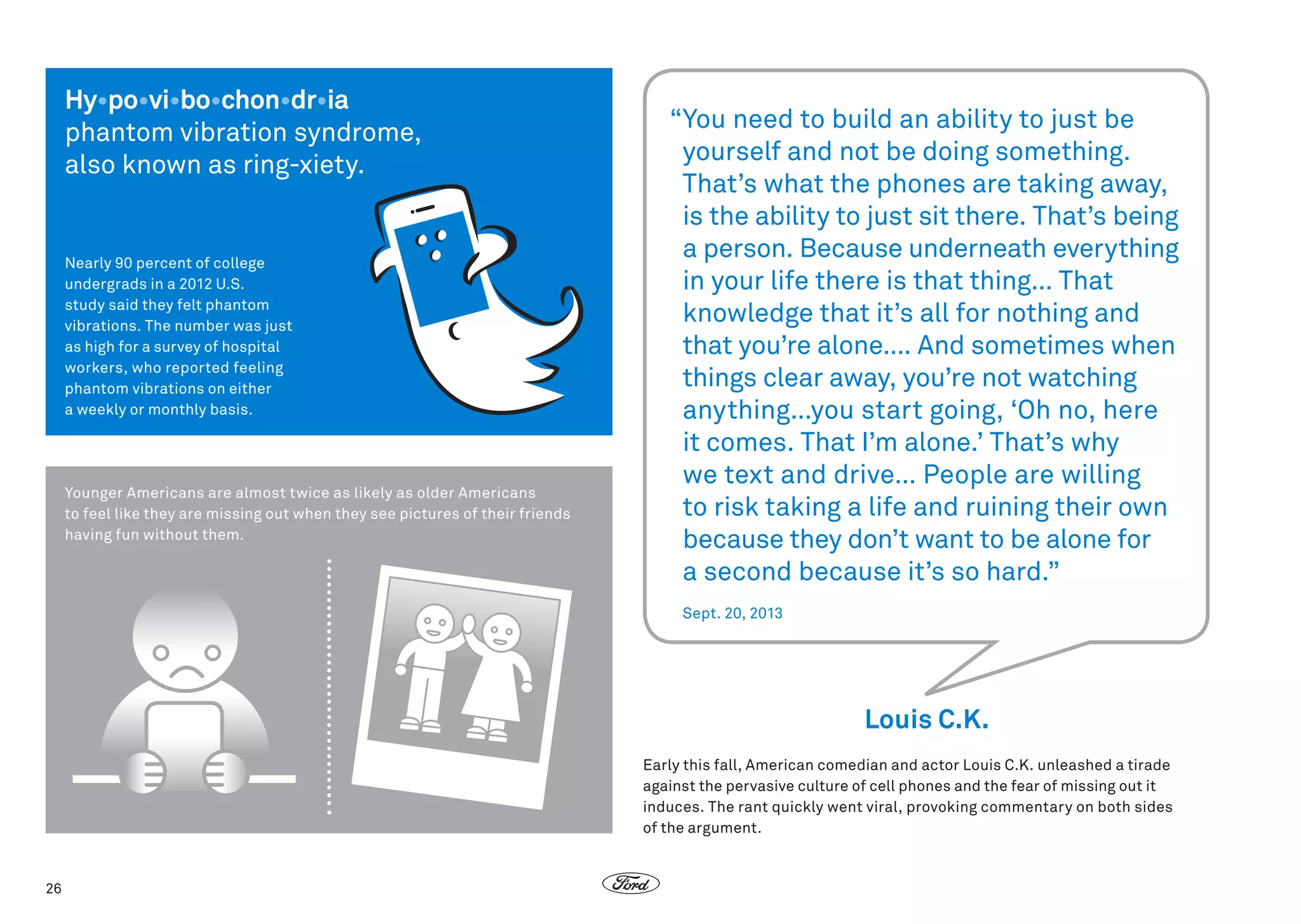 Hy•po•vi•bo•chon•dr•ia
phantom vibration syndrome,
also known as ring-xiety.

Nearly 90 percent of college
undergrads in a 2012 U.S.
study said they felt phantom
vibrations. The number was just
as high for a survey of hospital
workers, who reported feeling
phantom vibrations on either
a weekly or monthly basis.

Younger Americans are almost twice as likely as older Americans
to feel like they are missing out when they see pictures of their friends
having fun without them.

“
You need to build an ability to just be
yourself and not be doing something.
That’s what the phones are taking away,
is the ability to just sit there. That’s being
a person. Because underneath everything
in your life there is that thing… That
knowledge that it’s all for nothing and
that you’re alone…. And sometimes when
things clear away, you’re not watching
anything…you start going, ‘Oh no, here
it comes. That I’m alone.’ That’s why
we text and drive… People are willing
to risk taking a life and ruining their own
because they don’t want to be alone for
a second because it’s so hard.”
Sept. 20, 2013

Louis C.K.
Early this fall, American comedian and actor Louis C.K. unleashed a tirade
against the pervasive culture of cell phones and the fear of missing out it
induces. The rant quickly went viral, provoking commentary on both sides
of the argument.

26

 