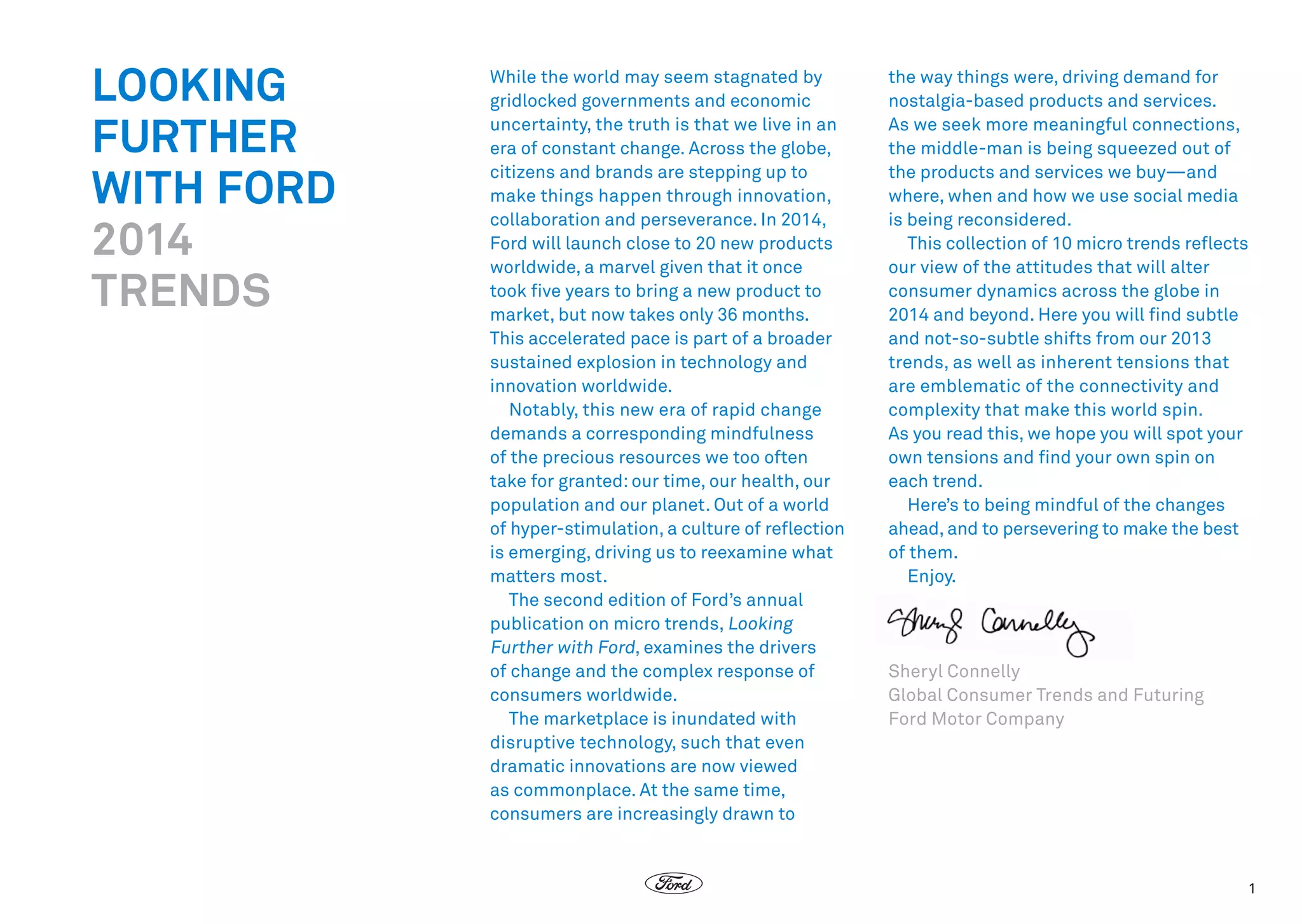 LOOKING
FURTHER
WITH FORD
2014
TRENDS

While the world may seem stagnated by
gridlocked governments and economic
uncertainty, the truth is that we live in an
era of constant change. Across the globe,
citizens and brands are stepping up to
make things happen through innovation,
collaboration and perseverance. In 2014,
Ford will launch close to 20 new products
worldwide, a marvel given that it once
took five years to bring a new product to
market, but now takes only 36 months.
This accelerated pace is part of a broader
sustained explosion in technology and
innovation worldwide.
Notably, this new era of rapid change
demands a corresponding mindfulness
of the precious resources we too often
take for granted: our time, our health, our
population and our planet. Out of a world
of hyper-stimulation, a culture of reflection
is emerging, driving us to reexamine what
matters most. 
The second edition of Ford’s annual
publication on micro trends, Looking
Further with Ford, examines the drivers
of change and the complex response of
consumers worldwide.
The marketplace is inundated with
disruptive technology, such that even
dramatic innovations are now viewed
as commonplace. At the same time,
consumers are increasingly drawn to

the way things were, driving demand for
nostalgia-based products and services.
As we seek more meaningful connections,
the middle-man is being squeezed out of
the products and services we buy—and
where, when and how we use social media
is being reconsidered.
This collection of 10 micro trends reflects
our view of the attitudes that will alter
consumer dynamics across the globe in
2014 and beyond. Here you will find subtle
and not-so-subtle shifts from our 2013
trends, as well as inherent tensions that
are emblematic of the connectivity and
complexity that make this world spin. 
As you read this, we hope you will spot your
own tensions and find your own spin on
each trend. 
Here’s to being mindful of the changes
ahead, and to persevering to make the best
of them.
Enjoy.  

Sheryl Connelly
Global Consumer Trends and Futuring
Ford Motor Company

1

 