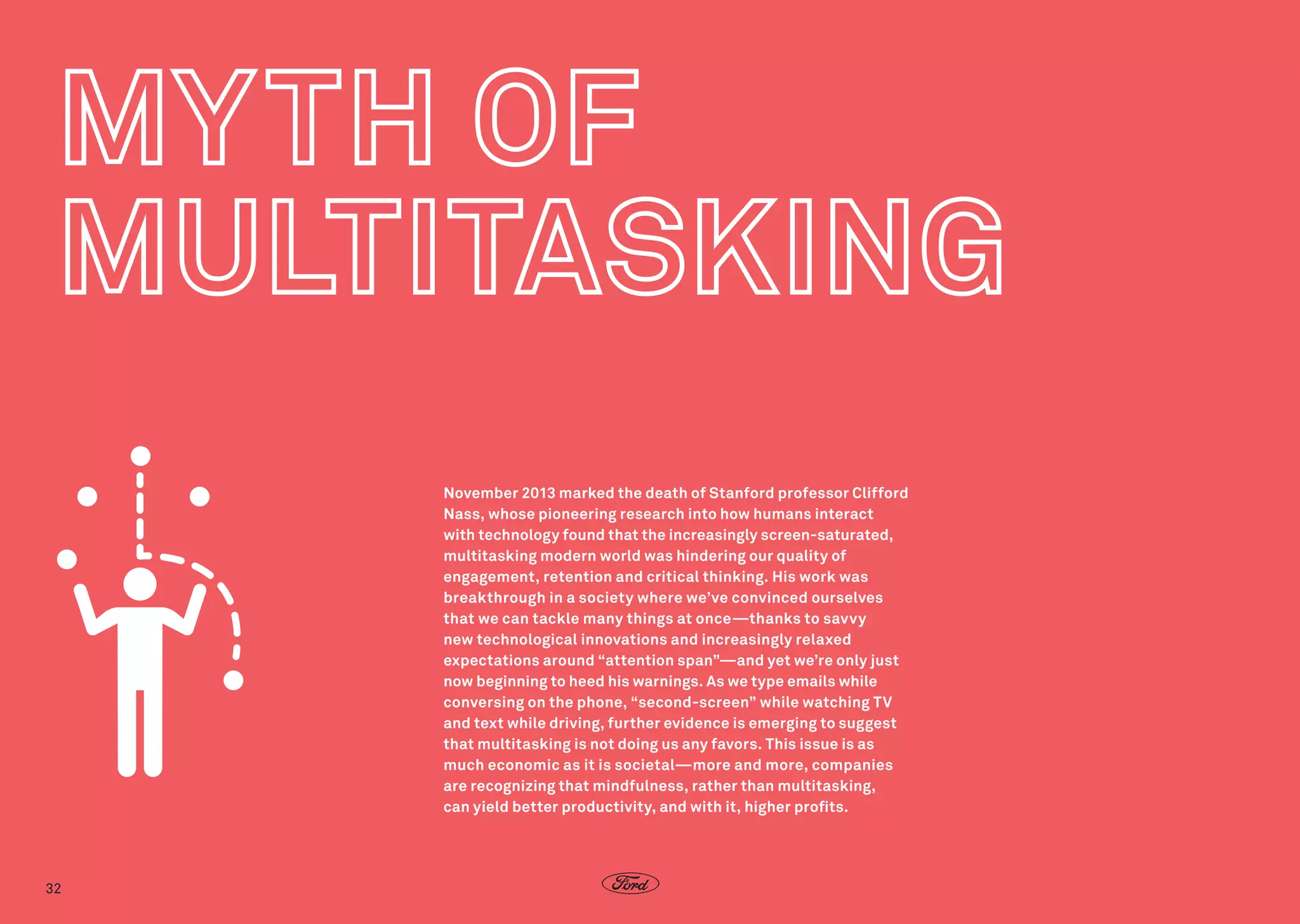 November 2013 marked the death of Stanford professor Clifford
Nass, whose pioneering research into how humans interact
with technology found that the increasingly screen-saturated,
multitasking modern world was hindering our quality of
engagement, retention and critical thinking. His work was
breakthrough in a society where we’ve convinced ourselves
that we can tackle many things at once—thanks to savvy
new technological innovations and increasingly relaxed
expectations around “attention span”—and yet we’re only just
now beginning to heed his warnings. As we type emails while
conversing on the phone, “second-screen” while watching TV
and text while driving, further evidence is emerging to suggest
that multitasking is not doing us any favors. This issue is as
much economic as it is societal—more and more, companies
are recognizing that mindfulness, rather than multitasking,
can yield better productivity, and with it, higher profits.

32

 